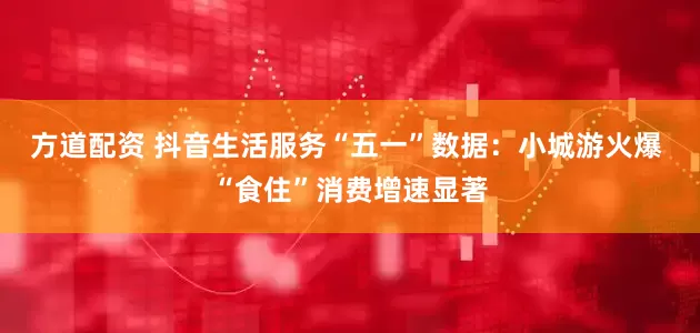 方道配资 抖音生活服务“五一”数据：小城游火爆 “食住”消费增速显著