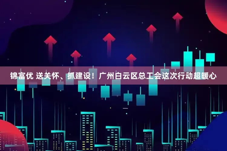 锦富优 送关怀、抓建设！广州白云区总工会这次行动超暖心