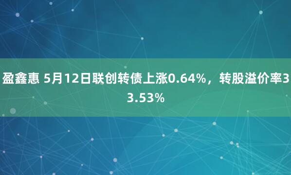 盈鑫惠 5月12日联创转债上涨0.64%，转股溢价率33.53%