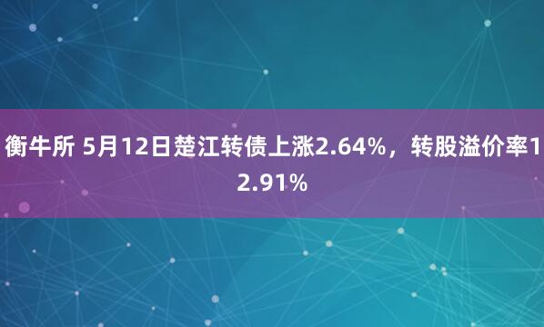 衡牛所 5月12日楚江转债上涨2.64%，转股溢价率12.91%