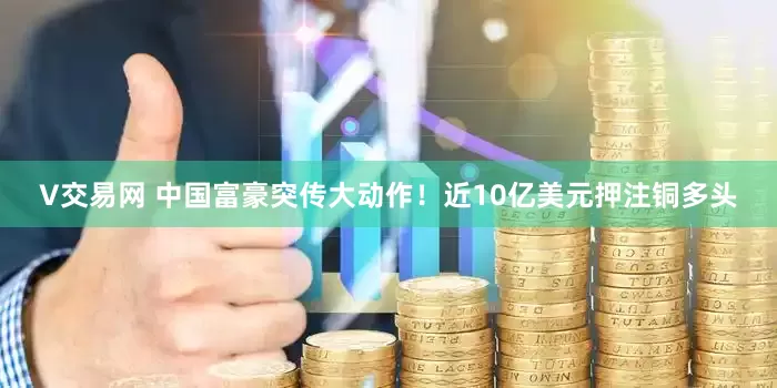V交易网 中国富豪突传大动作！近10亿美元押注铜多头