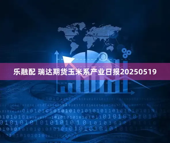 乐融配 瑞达期货玉米系产业日报20250519