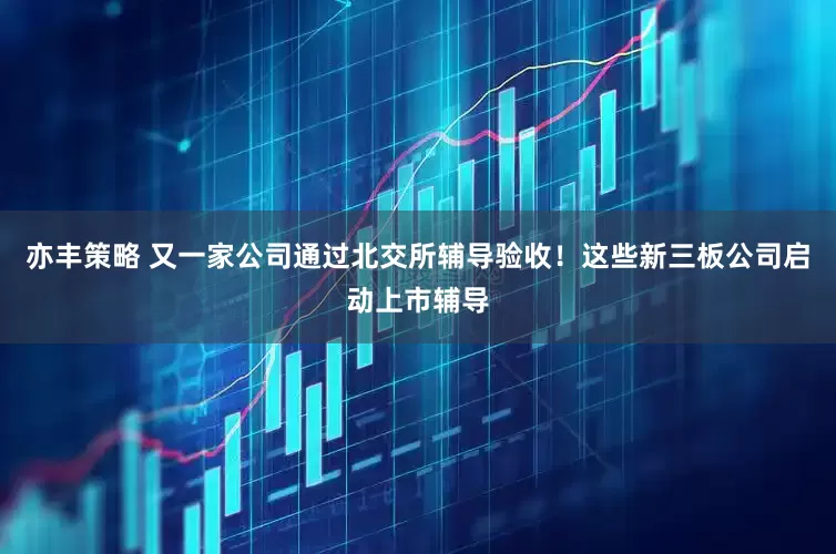 亦丰策略 又一家公司通过北交所辅导验收！这些新三板公司启动上市辅导