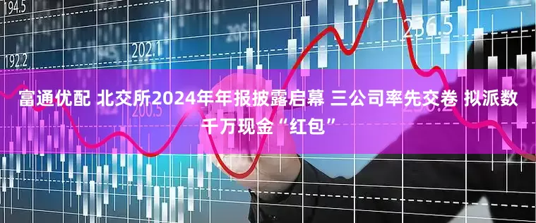 富通优配 北交所2024年年报披露启幕 三公司率先交卷 拟派数千万现金“红包”