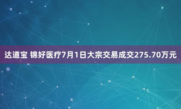达道宝 锦好医疗7月1日大宗交易成交275.70万元