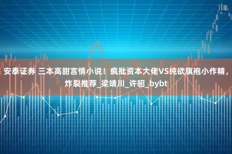 安泰证券 三本高甜言情小说！疯批资本大佬VS纯欲旗袍小作精，炸裂推荐_梁靖川_许昭_bybt