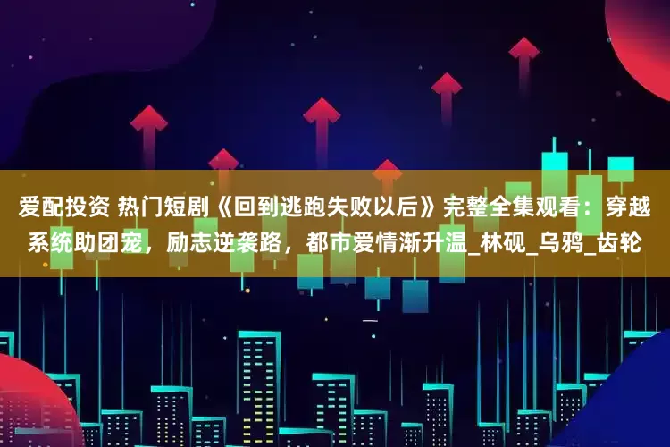 爱配投资 热门短剧《回到逃跑失败以后》完整全集观看：穿越系统助团宠，励志逆袭路，都市爱情渐升温_林砚_乌鸦_齿轮