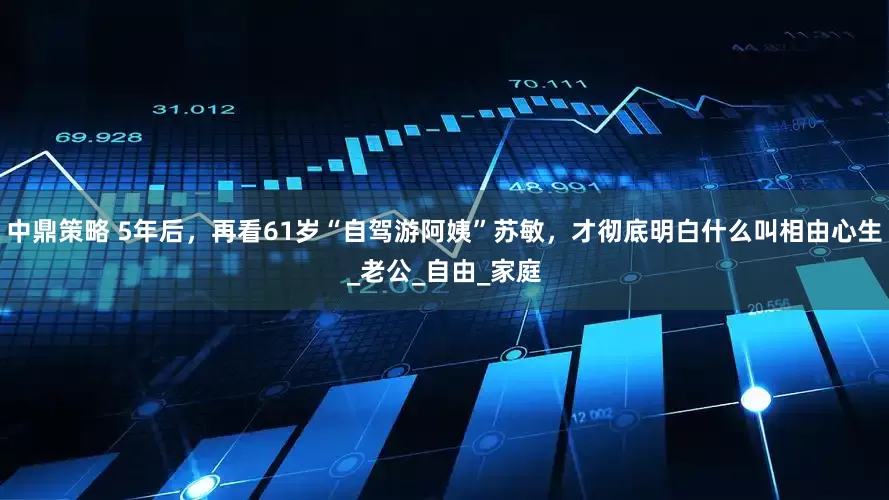 中鼎策略 5年后，再看61岁“自驾游阿姨”苏敏，才彻底明白什么叫相由心生_老公_自由_家庭