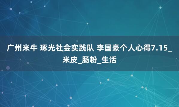 广州米牛 琢光社会实践队 李国豪个人心得7.15_米皮_肠粉_生活