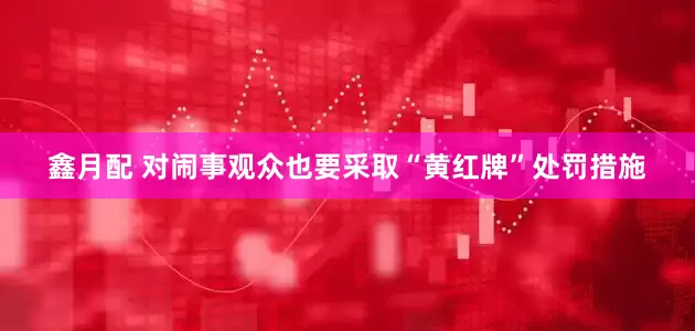 鑫月配 对闹事观众也要采取“黄红牌”处罚措施