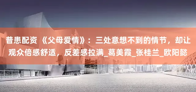 普患配资 《父母爱情》：三处意想不到的情节，却让观众倍感舒适，反差感拉满_葛美霞_张桂兰_欧阳懿