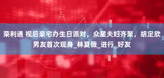 荣利通 视后豪宅办生日派对，众星夫妇齐聚，胡定欣男友首次现身_林夏薇_进行_好友