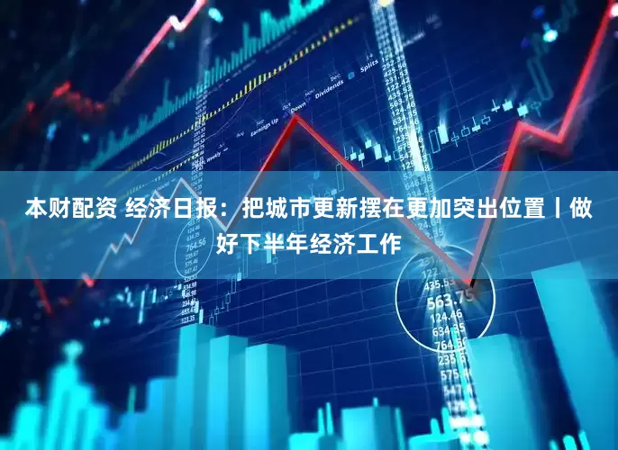 本财配资 经济日报：把城市更新摆在更加突出位置丨做好下半年经济工作