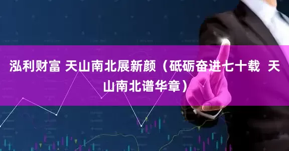 泓利财富 天山南北展新颜（砥砺奋进七十载  天山南北谱华章）
