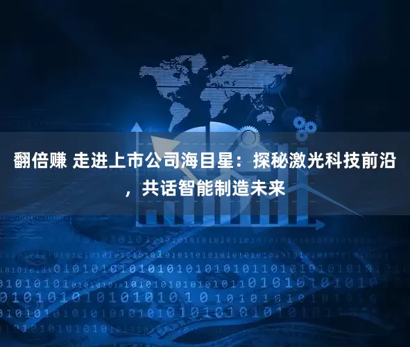 翻倍赚 走进上市公司海目星：探秘激光科技前沿，共话智能制造未来