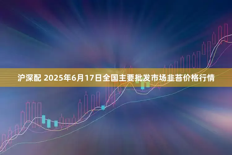 沪深配 2025年6月17日全国主要批发市场韭苔价格行情