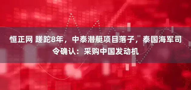 恒正网 蹉跎8年,中泰潜艇项目落子,泰国海军司令确认:采购中国发动机