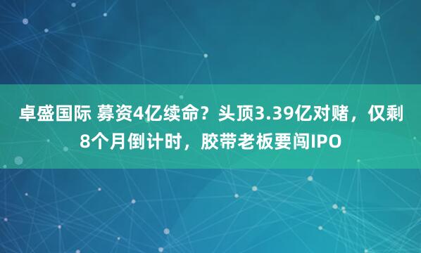卓盛国际 募资4亿续命？头顶3.39亿对赌，仅剩8个月倒计时，胶带老板要闯IPO