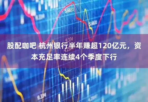 股配咖吧 杭州银行半年赚超120亿元，资本充足率连续4个季度下行