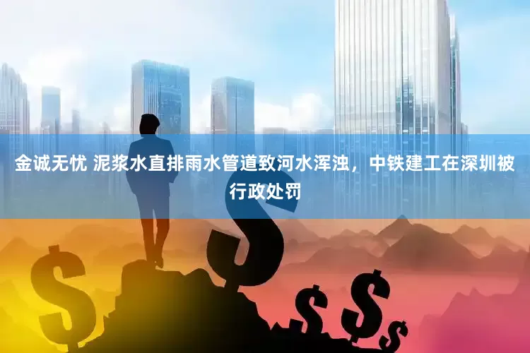 金诚无忧 泥浆水直排雨水管道致河水浑浊，中铁建工在深圳被行政处罚